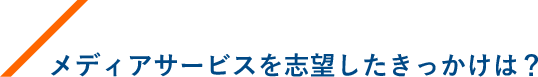 メディアサービスを志望したきっかけは？