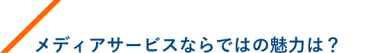 メディアサービスならではの魅力は？